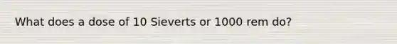 What does a dose of 10 Sieverts or 1000 rem do?