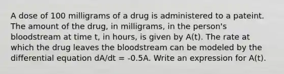 A dose of 100 milligrams of a drug is administered to a pateint. The amount of the drug, in milligrams, in the person's bloodstream at time t, in hours, is given by A(t). The rate at which the drug leaves the bloodstream can be modeled by the differential equation dA/dt = -0.5A. Write an expression for A(t).