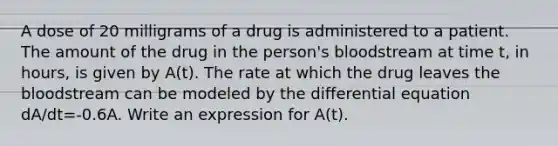 A dose of 20 milligrams of a drug is administered to a patient. The amount of the drug in the person's bloodstream at time t, in hours, is given by A(t). The rate at which the drug leaves the bloodstream can be modeled by the differential equation dA/dt=-0.6A. Write an expression for A(t).