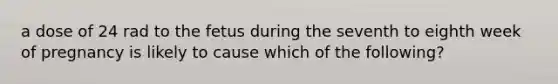 a dose of 24 rad to the fetus during the seventh to eighth week of pregnancy is likely to cause which of the following?