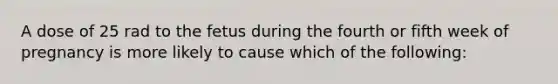 A dose of 25 rad to the fetus during the fourth or fifth week of pregnancy is more likely to cause which of the following: