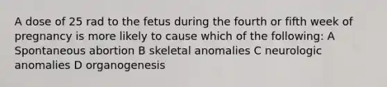 A dose of 25 rad to the fetus during the fourth or fifth week of pregnancy is more likely to cause which of the following: A Spontaneous abortion B skeletal anomalies C neurologic anomalies D organogenesis