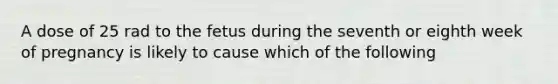 A dose of 25 rad to the fetus during the seventh or eighth week of pregnancy is likely to cause which of the following