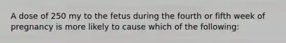 A dose of 250 my to the fetus during the fourth or fifth week of pregnancy is more likely to cause which of the following: