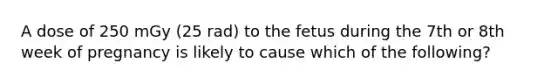 A dose of 250 mGy (25 rad) to the fetus during the 7th or 8th week of pregnancy is likely to cause which of the following?