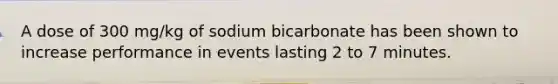 A dose of 300 mg/kg of sodium bicarbonate has been shown to increase performance in events lasting 2 to 7 minutes.