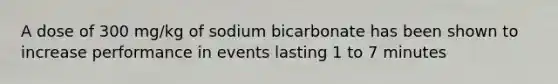 A dose of 300 mg/kg of sodium bicarbonate has been shown to increase performance in events lasting 1 to 7 minutes