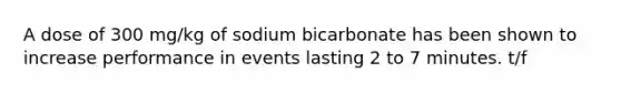 A dose of 300 mg/kg of sodium bicarbonate has been shown to increase performance in events lasting 2 to 7 minutes. t/f