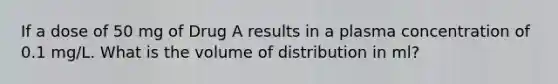 If a dose of 50 mg of Drug A results in a plasma concentration of 0.1 mg/L. What is the volume of distribution in ml?