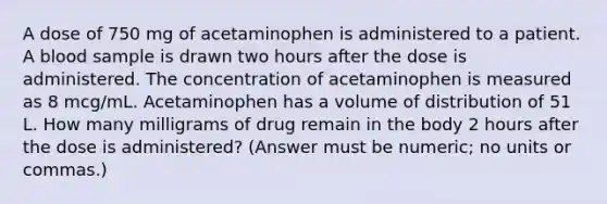 A dose of 750 mg of acetaminophen is administered to a patient. A blood sample is drawn two hours after the dose is administered. The concentration of acetaminophen is measured as 8 mcg/mL. Acetaminophen has a volume of distribution of 51 L. How many milligrams of drug remain in the body 2 hours after the dose is administered? (Answer must be numeric; no units or commas.)