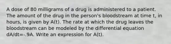 A dose of 80 milligrams of a drug is administered to a patient. The amount of the drug in the person's bloodstream at time t, in hours, is given by A(t). The rate at which the drug leaves the bloodstream can be modeled by the differential equation dA/dt=-.9A. Write an expression for A(t).