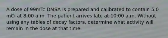 A dose of 99mTc DMSA is prepared and calibrated to contain 5.0 mCi at 8:00 a.m. The patient arrives late at 10:00 a.m. Without using any tables of decay factors, determine what activity will remain in the dose at that time.