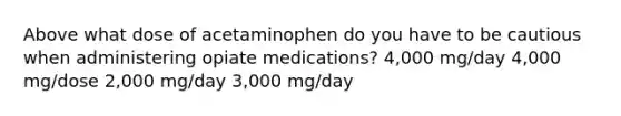 Above what dose of acetaminophen do you have to be cautious when administering opiate medications? 4,000 mg/day 4,000 mg/dose 2,000 mg/day 3,000 mg/day