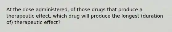 At the dose administered, of those drugs that produce a therapeutic effect, which drug will produce the longest (duration of) therapeutic effect?