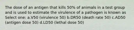 The dose of an antigen that kills 50% of animals in a test group and is used to estimate the virulence of a pathogen is known as Select one: a.V50 (virulence 50) b.DR50 (death rate 50) c.AD50 (antigen dose 50) d.LD50 (lethal dose 50)