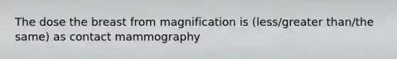 The dose the breast from magnification is (less/greater than/the same) as contact mammography