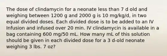 The dose of clindamycin for a neonate less than 7 d old and weighing between 1200 g and 2000 g is 10 mg/kg/d, in two equal divided doses. Each divided dose is to be added to an IV Infusion and infused over 20 min. IV clindamycin is available in a bag containing 600 mg/50 mL. How many mL of this solution should be given in each divided dose for a 3 d-old neonate weighing 3 lbs. 7 oz?