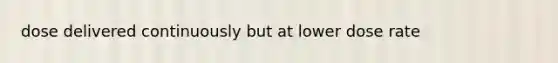 dose delivered continuously but at lower dose rate