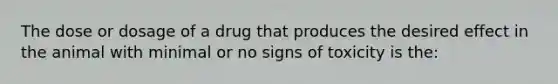 The dose or dosage of a drug that produces the desired effect in the animal with minimal or no signs of toxicity is the: