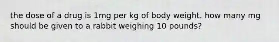 the dose of a drug is 1mg per kg of body weight. how many mg should be given to a rabbit weighing 10 pounds?