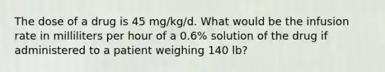 The dose of a drug is 45 mg/kg/d. What would be the infusion rate in milliliters per hour of a 0.6% solution of the drug if administered to a patient weighing 140 lb?