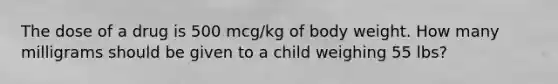 The dose of a drug is 500 mcg/kg of body weight. How many milligrams should be given to a child weighing 55 lbs?