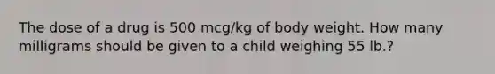 The dose of a drug is 500 mcg/kg of body weight. How many milligrams should be given to a child weighing 55 lb.?