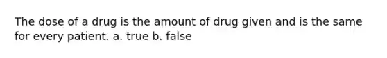 The dose of a drug is the amount of drug given and is the same for every patient. a. true b. false