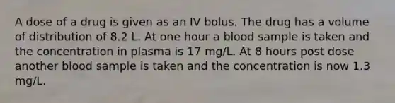 A dose of a drug is given as an IV bolus. The drug has a volume of distribution of 8.2 L. At one hour a blood sample is taken and the concentration in plasma is 17 mg/L. At 8 hours post dose another blood sample is taken and the concentration is now 1.3 mg/L.