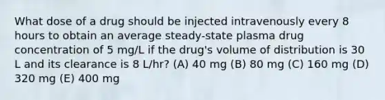 What dose of a drug should be injected intravenously every 8 hours to obtain an average steady-state plasma drug concentration of 5 mg/L if the drug's volume of distribution is 30 L and its clearance is 8 L/hr? (A) 40 mg (B) 80 mg (C) 160 mg (D) 320 mg (E) 400 mg