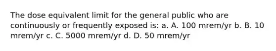 The dose equivalent limit for the general public who are continuously or frequently exposed is: a. A. 100 mrem/yr b. B. 10 mrem/yr c. C. 5000 mrem/yr d. D. 50 mrem/yr