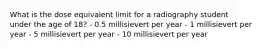 What is the dose equivalent limit for a radiography student under the age of 18? - 0.5 millisievert per year - 1 millisievert per year - 5 millisievert per year - 10 millisievert per year