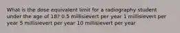 What is the dose equivalent limit for a radiography student under the age of 18? 0.5 millisievert per year 1 millisievert per year 5 millisievert per year ﻿10 millisievert per year