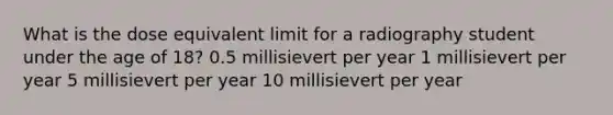 What is the dose equivalent limit for a radiography student under the age of 18? 0.5 millisievert per year 1 millisievert per year 5 millisievert per year ﻿10 millisievert per year