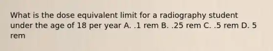 What is the dose equivalent limit for a radiography student under the age of 18 per year A. .1 rem B. .25 rem C. .5 rem D. 5 rem