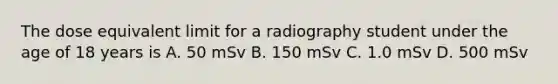 The dose equivalent limit for a radiography student under the age of 18 years is A. 50 mSv B. 150 mSv C. 1.0 mSv D. 500 mSv