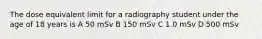 The dose equivalent limit for a radiography student under the age of 18 years is A 50 mSv B 150 mSv C 1.0 mSv D 500 mSv