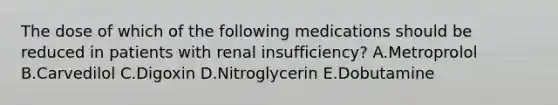 The dose of which of the following medications should be reduced in patients with renal insufficiency? A.Metroprolol B.Carvedilol C.Digoxin D.Nitroglycerin E.Dobutamine