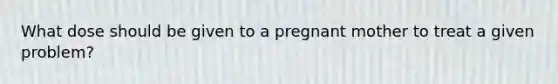 What dose should be given to a pregnant mother to treat a given problem?