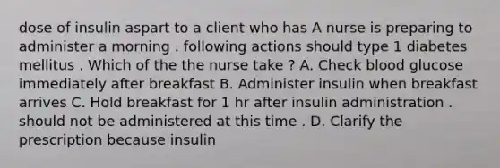 dose of insulin aspart to a client who has A nurse is preparing to administer a morning . following actions should type 1 diabetes mellitus . Which of the the nurse take ? A. Check blood glucose immediately after breakfast B. Administer insulin when breakfast arrives C. Hold breakfast for 1 hr after insulin administration . should not be administered at this time . D. Clarify the prescription because insulin