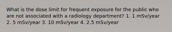 What is the dose limit for frequent exposure for the public who are not associated with a radiology department? 1. 1 mSv/year 2. 5 mSv/year 3. 10 mSv/year 4. 2.5 mSv/year