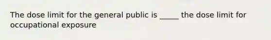 The dose limit for the general public is _____ the dose limit for occupational exposure