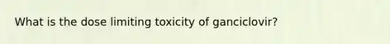 What is the dose limiting toxicity of ganciclovir?