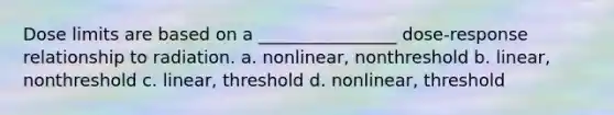 Dose limits are based on a ________________ dose-response relationship to radiation. a. nonlinear, nonthreshold b. linear, nonthreshold c. linear, threshold d. nonlinear, threshold