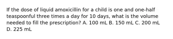 If the dose of liquid amoxicillin for a child is one and one-half teaspoonful three times a day for 10 days, what is the volume needed to fill the prescription? A. 100 mL B. 150 mL C. 200 mL D. 225 mL