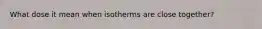 What dose it mean when isotherms are close together?