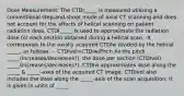 Dose Measurement: The CTDI_____ is measured utilizing a conventional step-and-shoot mode of axial CT scanning and does not account for the affects of helical scanning on patient radiation dose. CTDI_____ is used to approximate the radiation dose for each section obtained during a helical scan. -It corresponds to the axially acquired CTDIw divided by the helical _____, as follows: -- CTDIvol=CTDIw/Pitch As the pitch _____(increases/decreases?), the dose per section (CTDIvol) _____(increases/decreases?). CTDIw approximates dose along the _____ & _____-axes of the acquired CT image. CTDIvol also includes the dose along the _____-axis of the scan acquisition; it is given in units of _____.