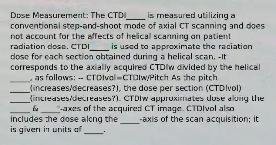 Dose Measurement: The CTDI_____ is measured utilizing a conventional step-and-shoot mode of axial CT scanning and does not account for the affects of helical scanning on patient radiation dose. CTDI_____ is used to approximate the radiation dose for each section obtained during a helical scan. -It corresponds to the axially acquired CTDIw divided by the helical _____, as follows: -- CTDIvol=CTDIw/Pitch As the pitch _____(increases/decreases?), the dose per section (CTDIvol) _____(increases/decreases?). CTDIw approximates dose along the _____ & _____-axes of the acquired CT image. CTDIvol also includes the dose along the _____-axis of the scan acquisition; it is given in units of _____.