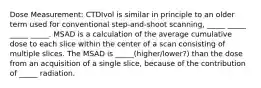 Dose Measurement: CTDIvol is similar in principle to an older term used for conventional step-and-shoot scanning, _____ _____ _____ _____. MSAD is a calculation of the average cumulative dose to each slice within the center of a scan consisting of multiple slices. The MSAD is _____(higher/lower?) than the dose from an acquisition of a single slice, because of the contribution of _____ radiation.