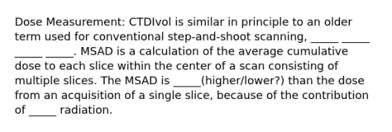 Dose Measurement: CTDIvol is similar in principle to an older term used for conventional step-and-shoot scanning, _____ _____ _____ _____. MSAD is a calculation of the average cumulative dose to each slice within the center of a scan consisting of multiple slices. The MSAD is _____(higher/lower?) than the dose from an acquisition of a single slice, because of the contribution of _____ radiation.